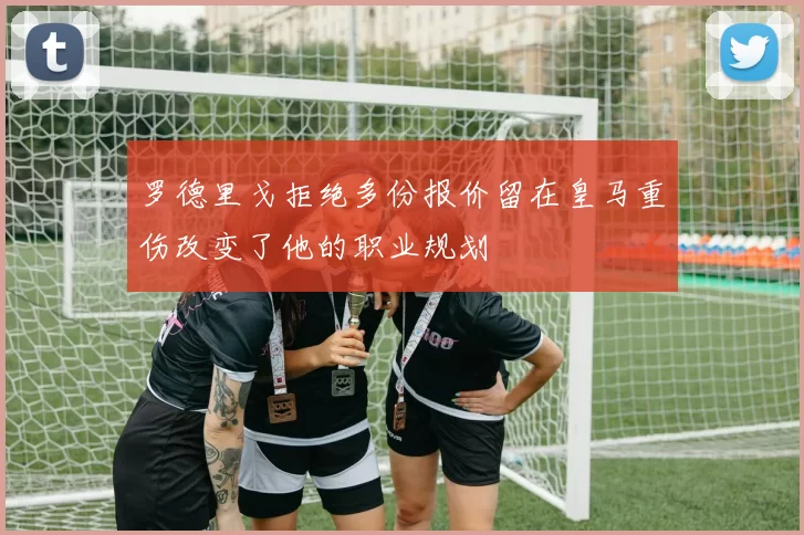 罗德里戈拒绝多份报价留在皇马重伤改变了他的职业规划