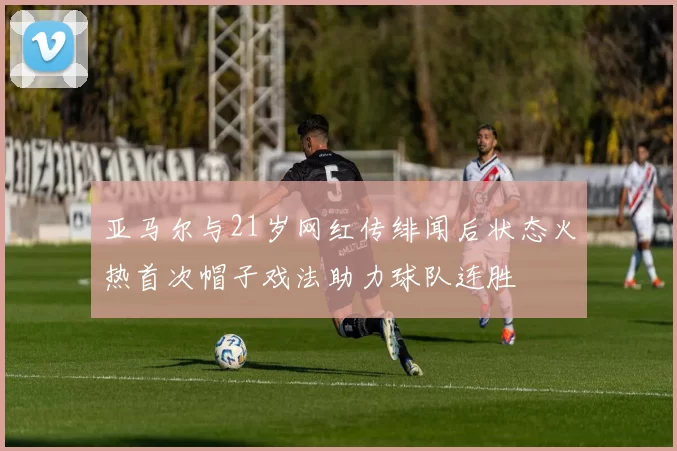 亚马尔与21岁网红传绯闻后状态火热首次帽子戏法助力球队连胜