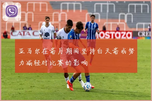 亚马尔在斋月期间坚持白天斋戒努力减轻对比赛的影响