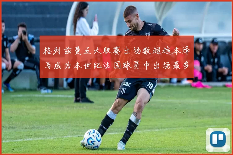 格列兹曼五大联赛出场数超越本泽马成为本世纪法国球员中出场最多者
