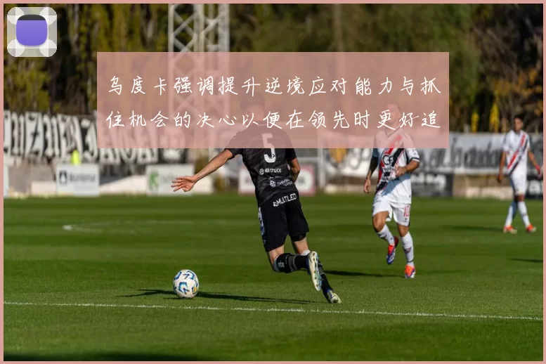 乌度卡强调提升逆境应对能力与抓住机会的决心以便在领先时更好追击对手