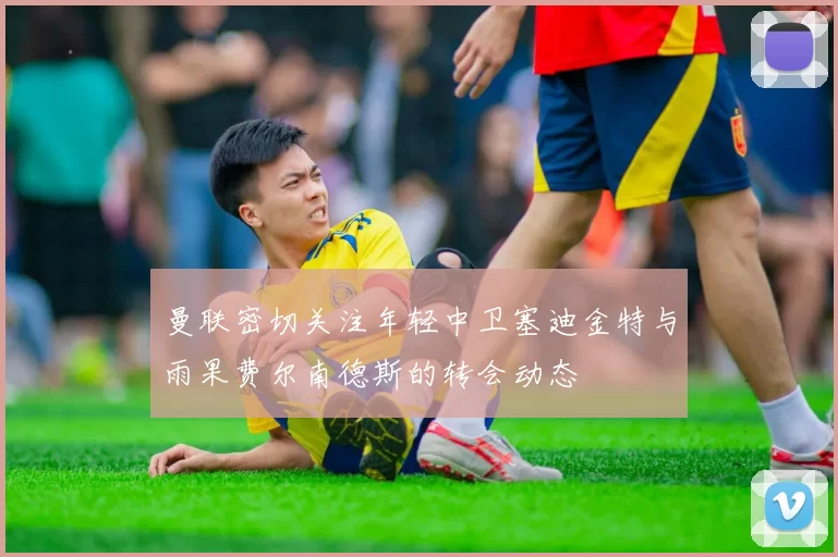 曼联密切关注年轻中卫塞迪金特与雨果费尔南德斯的转会动态