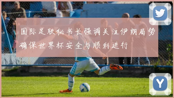 国际足联秘书长强调关注伊朗局势确保世界杯安全与顺利进行