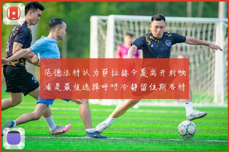 范德法特认为萨拉赫今夏离开利物浦是最佳选择呼吁冷静留住斯洛特