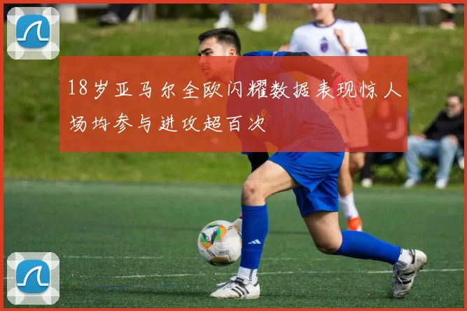 18岁亚马尔全欧闪耀数据表现惊人场均参与进攻超百次