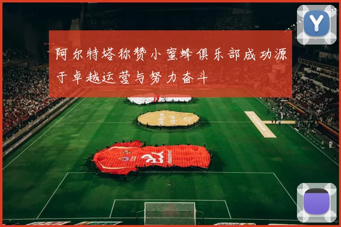 阿尔特塔称赞小蜜蜂俱乐部成功源于卓越运营与努力奋斗