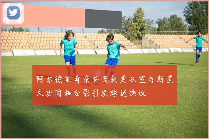 阿尔德里奇亲临马刺更衣室与新星文班同框合影引发球迷热议