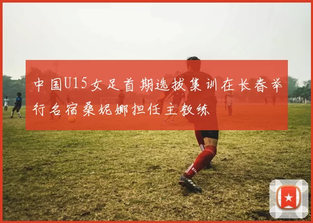 中国U15女足首期选拔集训在长春举行名宿桑妮娜担任主教练