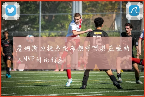 詹姆斯力挺杰伦布朗呼吁其应被纳入MVP讨论行列
