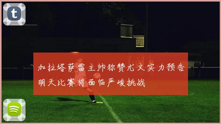 加拉塔萨雷主帅称赞尤文实力预告明天比赛将面临严峻挑战