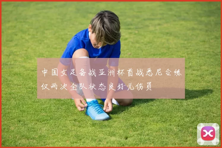 中国女足备战亚洲杯首战悉尼合练仅两次全队状态良好无伤员