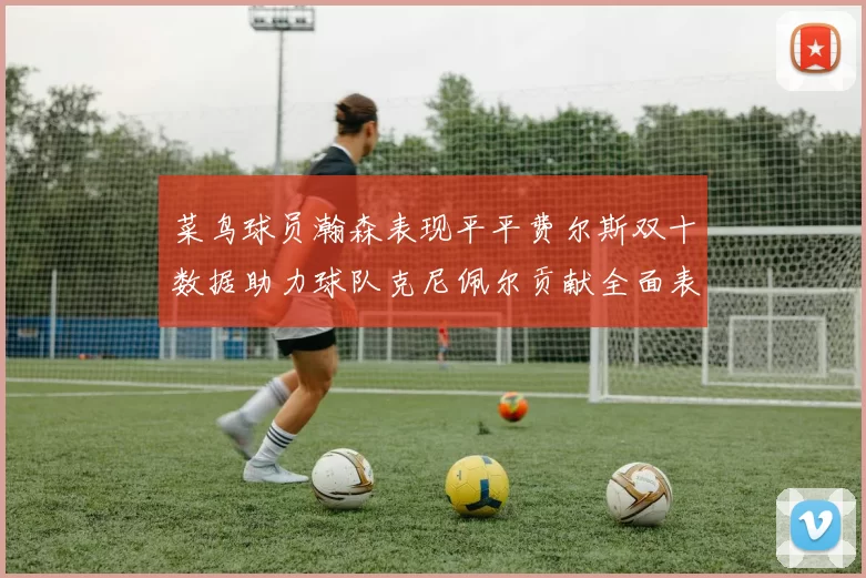 菜鸟球员瀚森表现平平费尔斯双十数据助力球队克尼佩尔贡献全面表现