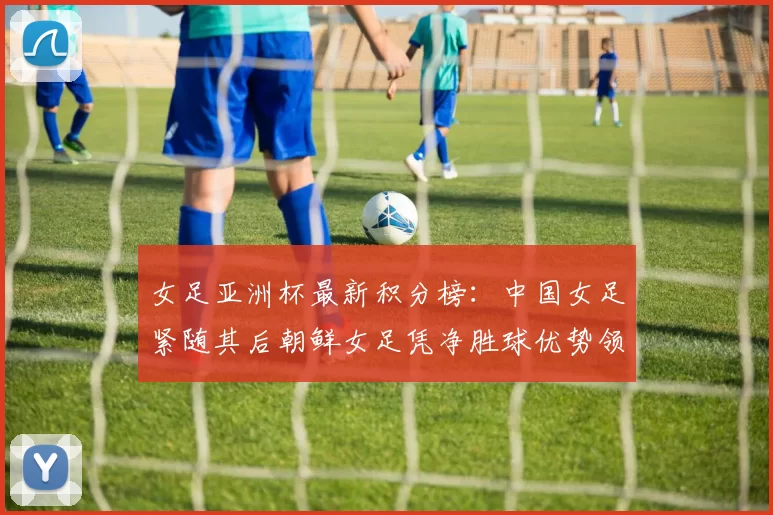 女足亚洲杯最新积分榜：中国女足紧随其后朝鲜女足凭净胜球优势领跑