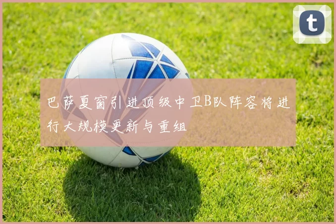 巴萨夏窗引进顶级中卫B队阵容将进行大规模更新与重组