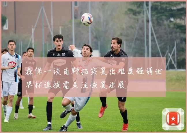 森保一谈南野拓实复出难度强调世界杯选拔需关注恢复进展