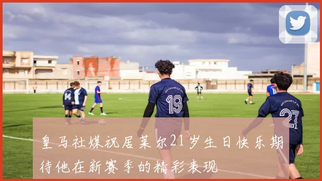 皇马社媒祝居莱尔21岁生日快乐期待他在新赛季的精彩表现