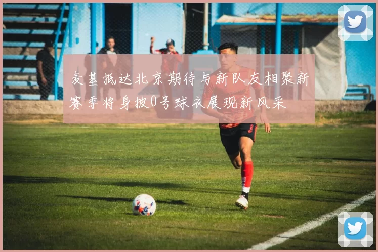 麦基抵达北京期待与新队友相聚新赛季将身披0号球衣展现新风采