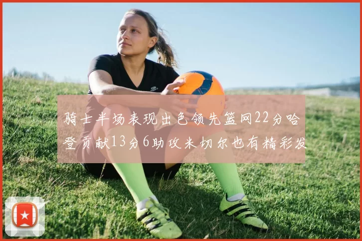 骑士半场表现出色领先篮网22分哈登贡献13分6助攻米切尔也有精彩发挥